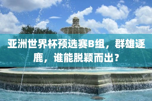 亚洲世界杯预选赛B组，群雄逐鹿，谁能脱颖而出？