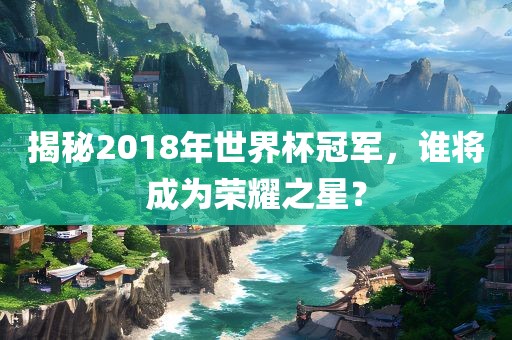 揭秘2018年世界杯冠军，谁将成为荣耀之星？