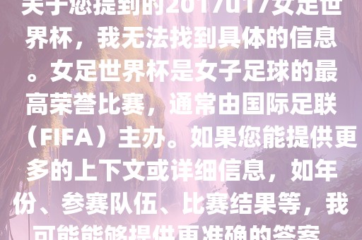 关于您提到的2017u17女足世界杯，我无法找到具体的信息。女足世界杯是女子足球的最高荣誉比赛，通常由国际足联（FIFA）主办。如果您能提供更多的上下文或详细信息，如年份、参赛队伍、比赛结果等，我可能能够提供更准确的答案。广西贺州市华昌新材料有限公司
