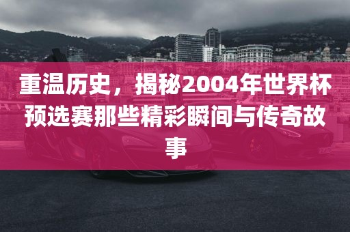 重温历史，揭秘2004年世界杯预选赛那些精彩瞬间与传奇故事广西贺州市华昌新材料有限公司