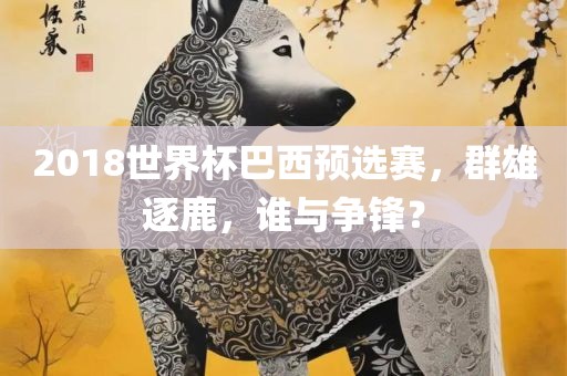2018世界杯巴西预选赛，群雄逐鹿，谁与争锋？广西贺州市华昌新材料有限公司