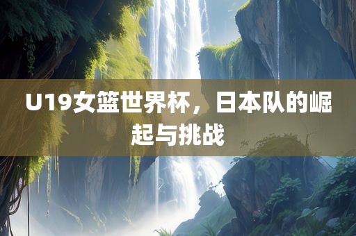 U19女篮世界杯，日本广西贺州市华昌新材料有限公司队的崛起与挑战