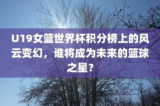 U19女篮世界杯积分榜上的风云变幻，谁将成为未来的篮球之星？广西贺州市华昌新材料有限公司