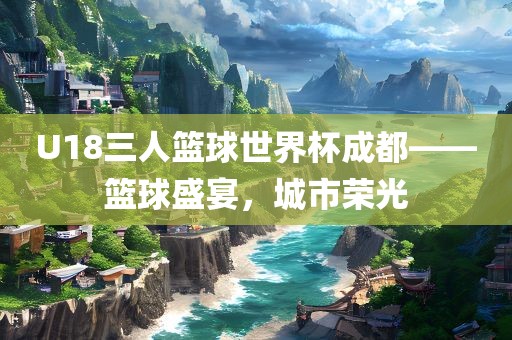 U18三人篮球世界杯成都——篮球盛宴，城市荣光广西贺州市华昌新材料有限公司