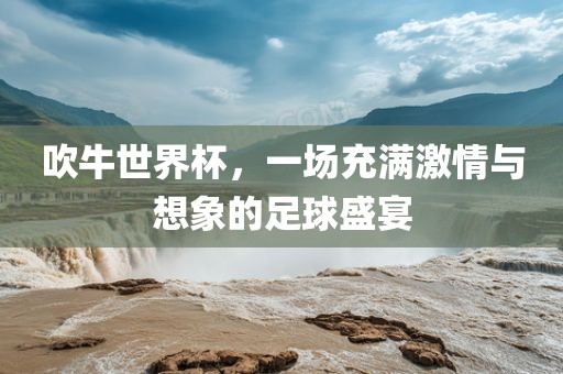 吹牛世界杯，一场充满激情与想象的足球盛宴广西贺州市华昌新材料有限公司