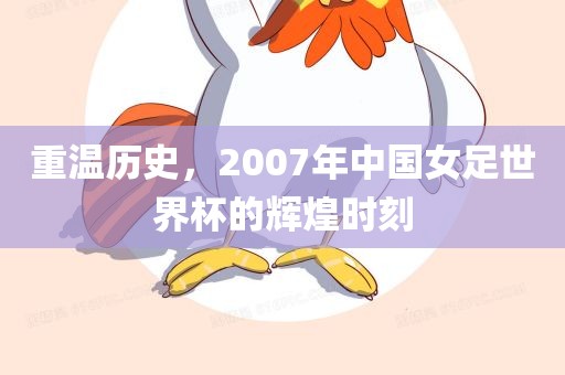 重温历史，2007年中国女足世界杯的辉煌时刻