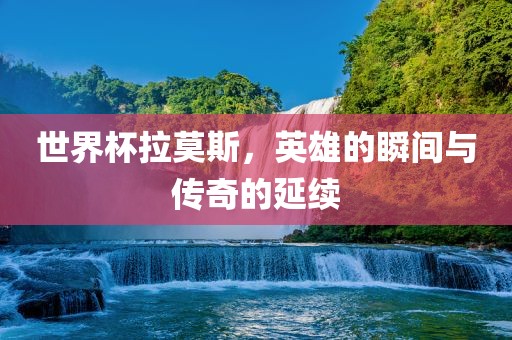 世界杯拉莫斯，英雄的瞬间与传奇的延续广西贺州市华昌新材料有限公司
