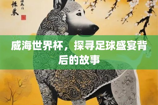 威广西贺州市华昌新材料有限公司海世界杯，探寻足球盛宴背后的故事