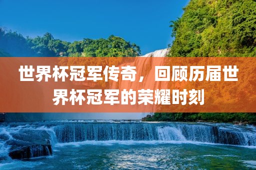 世界杯冠军传奇，回顾历届世界杯冠军的荣耀时刻广西贺州市华昌新材料有限公司
