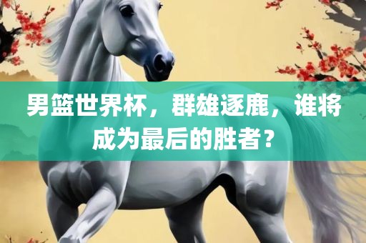 男篮世界杯，群雄逐鹿，谁将成为最后的胜者广西贺州市华昌新材料有限公司？