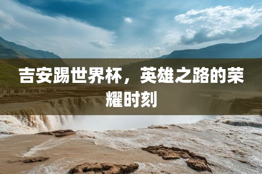 吉安踢世界杯，英雄之路的荣耀时刻广西贺州市华昌新材料有限公司