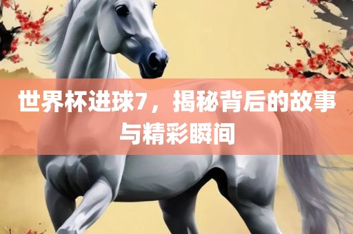 世界杯进球7，揭秘背后的故事与精彩瞬间