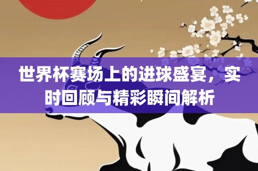 世界杯赛场上的进球盛宴，实时回顾与精彩瞬间解析