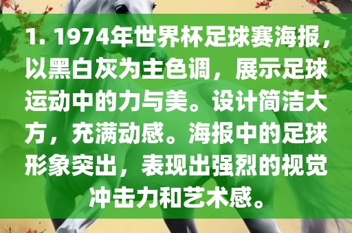 1. 1974年世界杯足球赛海报，以黑白灰为主色调，展示足球运动中的力与美。设计简洁大方，充满动感。海报中的足球形象突出，表现出强烈的视觉冲击力和艺术感。广西贺州市华昌新材料有限公司