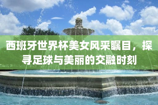 西班牙世界杯美女风采瞩目，探寻足球与美丽的交融时刻广西贺州市华昌新材料有限公司