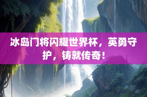 冰岛门将闪耀世界杯，英勇守护，铸就传奇！广西贺州市华昌新材料有限公司