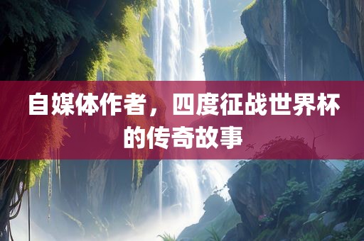 自媒体作者，四度征战世界杯的传奇故事广西贺州市华昌新材料有限公司