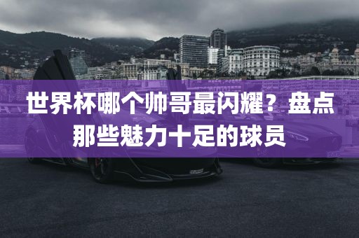 世界杯哪个帅哥最闪耀？盘点那些魅力十足的球员