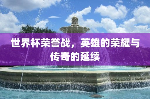 世界杯荣誉战，英雄的荣耀与传奇的延续