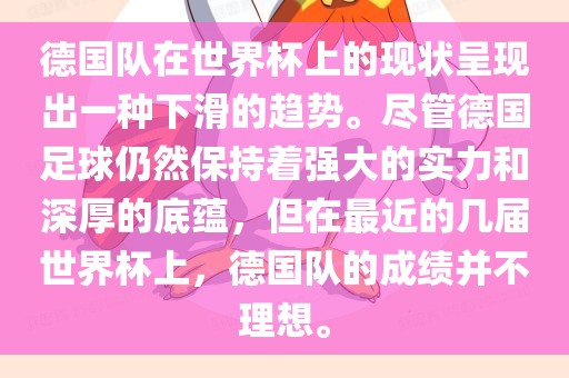 德国队在世界杯上的现状呈现出一种下滑的趋广西贺州市华昌新材料有限公司势。尽管德国足球仍然保持着强大的实力和深厚的底蕴，但在最近的几届世界杯上，德国队的成绩并不理想。