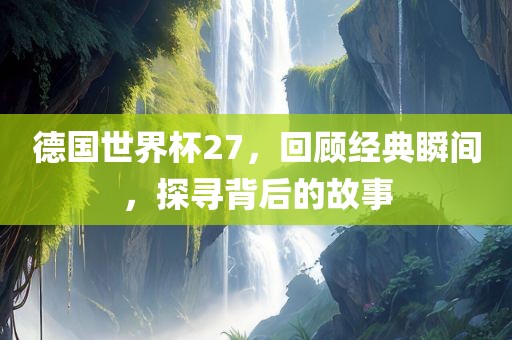 德国世界杯27，回顾经典瞬间，探寻背后的故事