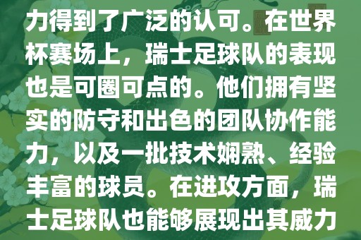 瑞士足球队在FIFA的世界排名中一直稳定在前列，其足球实力得到了广泛的认可。在世界杯赛场上，瑞士足球队的表现也是可圈可点的。他们拥有坚实的防守和出色的团队协作能力，以及一批技术娴熟、经验丰富的球员。在进攻方面，瑞士足球队也能够展现出其威力，通过精准的传球和快速的配合，制造出有威胁的进攻。