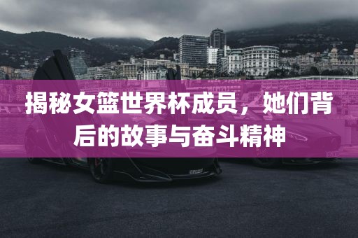 揭秘女篮世界杯成员，她们背后的故事与奋斗精神广西贺州市华昌新材料有限公司
