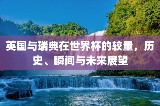 英国与瑞典在世界杯的较量，历史、瞬间与未来展望广西贺州市华昌新材料有限公司