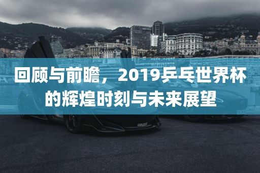 回顾与前瞻，2019乒乓世界杯的辉煌时刻与未来展望