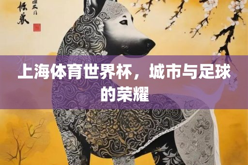 上海体育世界杯，城市与足球的荣耀广西贺州市华昌新材料有限公司