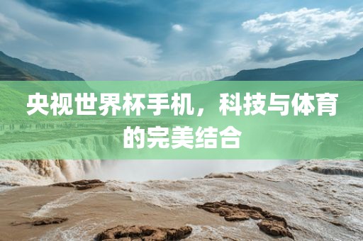 央视世界杯手机，科技与体育的完美结合广西贺州市华昌新材料有限公司