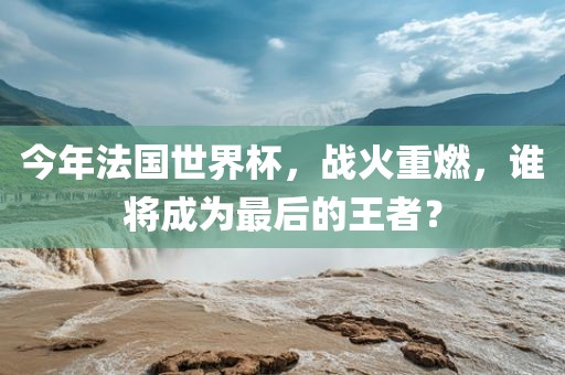 今年法国世界杯，战火重燃，谁将成为最后的王者？