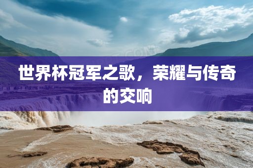 世界杯冠军之歌，荣耀与传奇的交响广西贺州市华昌新材料有限公司