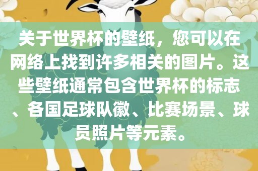 关于世界杯的壁纸，您可以在网络上找到许多相关的图片。这些壁纸通常包含世界杯的标志、各国足球队徽、比赛场景、球员照片等元素。