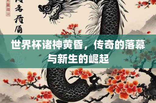 世界杯诸神黄昏，传奇的落幕与新生的崛起广西贺州市华昌新材料有限公司