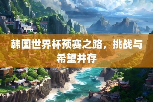 韩国世界杯预赛之路，挑战与希望并存