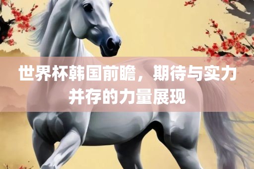 世界杯韩国前瞻，期待与实力并存的力量展现广西贺州市华昌新材料有限公司