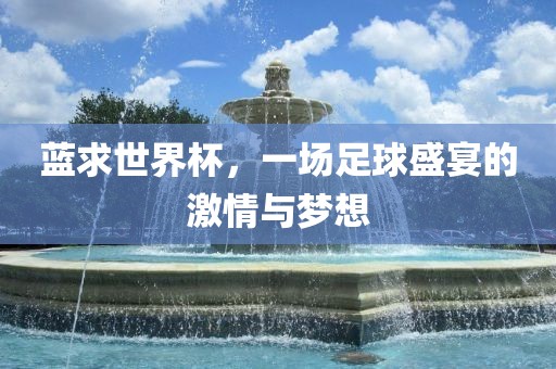 蓝求世界杯，一场足球盛宴的激情与梦广西贺州市华昌新材料有限公司想