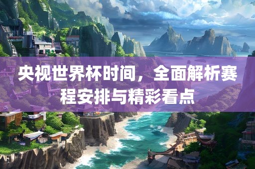 央视世界杯时间，全面解析赛程安排与精彩看点