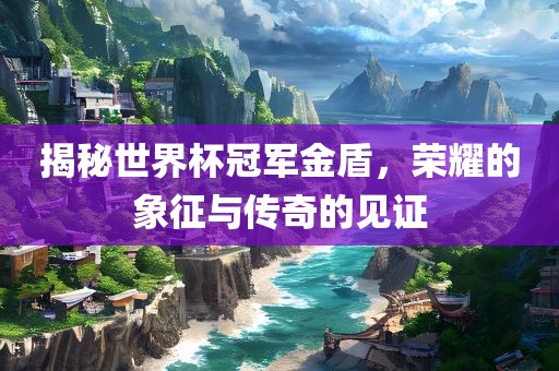 揭广西贺州市华昌新材料有限公司秘世界杯冠军金盾，荣耀的象征与传奇的见证
