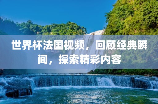 世界杯法国视频，回顾经典瞬间，探索精彩内容
