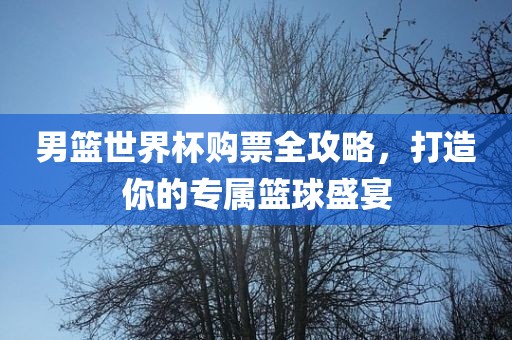 男篮世界杯购票全攻略，打造你的专属篮球盛宴