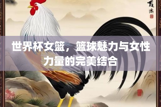 世界杯女篮，篮球魅力广西贺州市华昌新材料有限公司与女性力量的完美结合