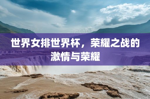 世界女排世界杯，荣耀之战的激情与荣耀
