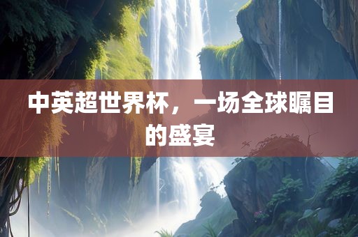 中英超世界杯，一场全球瞩目的盛宴广西贺州市华昌新材料有限公司
