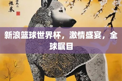 新浪篮球世界杯，激情盛宴，全球瞩目广西贺州市华昌新材料有限公司