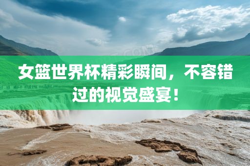 女篮世界杯精彩瞬间，不容错过的视觉盛宴！