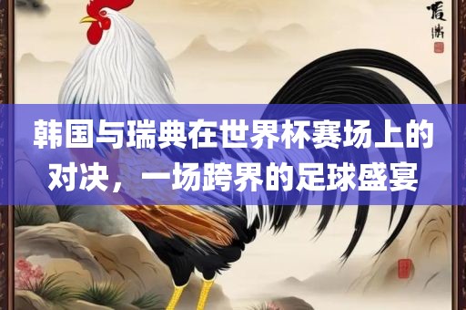 韩国与瑞典在世界杯赛场上的对决，一场跨界广西贺州市华昌新材料有限公司的足球盛宴