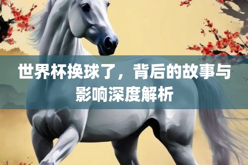 世界杯换球了，背后的故事与影响深度解析广西贺州市华昌新材料有限公司