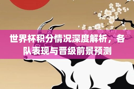 世界杯积分情况深度解析，各队表现与晋级前景预测广西贺州市华昌新材料有限公司